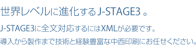 世界レベルに進化するJ-STAGE3。J-STAGE3に全文対応するにはXMLが必要です。導入から製作まで技術と経験豊富な中西印刷にお任せください。